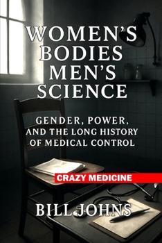 Women’s Bodies, Men’s Science: Gender, Power, and the Long History of Medical Control (Crazy Medicine)