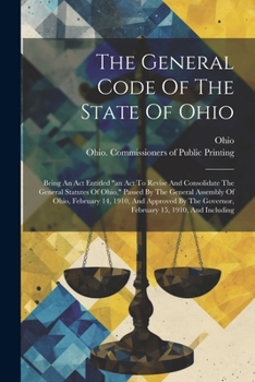 The General Code Of The State Of Ohio: Being An Act Entitled "an Act To Revise And Consolidate The General Statutes Of Ohio," Passed By The General ... Governor, February 15, 1910, And Including