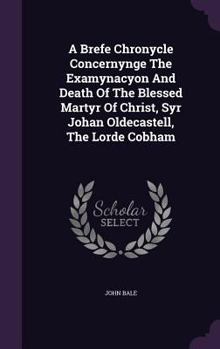 A brefe chronycle concernynge the examinacyon and death of the blessed martyr of Christ syr Iohan Oldecastell the lorde Cobham