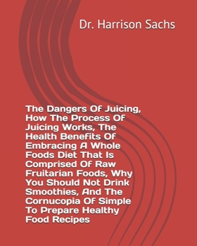 The Dangers Of Juicing, How The Process Of Juicing Works, The Health Benefits Of Embracing A Whole Foods Diet That Is Comprised Of Raw Fruitarian ... Of Simple To Prepare Healthy Food Recipes