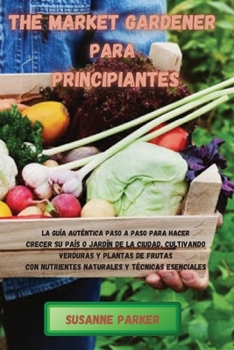 Paperback The Market Gardener Para Principiantes: La gu?a aut?ntica paso a paso para hacer crecer su pa?s o jard?n de la ciudad, cultivando verduras y plantas d [Spanish] Book