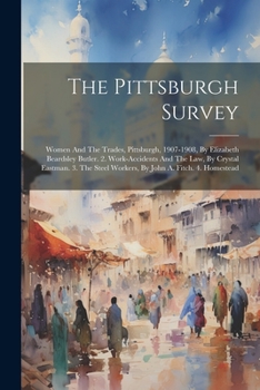 The Pittsburgh Survey: Women And The Trades, Pittsburgh, 1907-1908, By Elizabeth Beardsley Butler. 2. Work-accidents And The Law, By Crystal Eastman. ... Steel Workers, By John A. Fitch. 4. Homestead