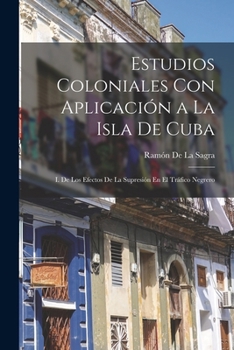 Paperback Estudios Coloniales Con Aplicación a La Isla De Cuba: I. De Los Efectos De La Supresión En El Tráfico Negrero [Spanish] Book