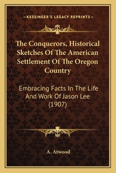 The Conquerors: Historical Sketches of the American Settlement of the Oregon Country, Embracing Facts in the Life and Work of REV. Jason Lee