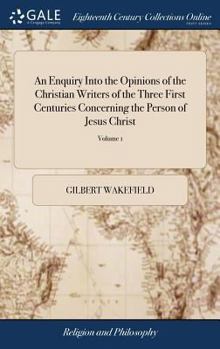 An Enquiry Into the Opinions of the Christian Writers of the Three First Centuries Concerning the Person of Jesus Christ: By Gilbert Wakefield, ... Vol.I. of 1; Volume 1