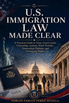 U.S. IMMIGRATION LAW MADE CLEAR: A Practical Guide to Visas, Green Cards, Citizenship, Asylum, Work Permits, Deportation Defense, and Immigrant Rights.
