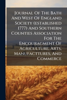 Journal Of The Bath And West Of England Society (established 1777) And Southern Counties Association For The Encouragment Of Agriculture, Arts, Manufacttures, And Commerce....
