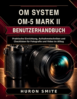 Om System Om-5 Mark II Benutzerhandbuch: Praktische Einrichtung, Aufnahmetechniken und Checklisten für Fotografie und Video im Alltag