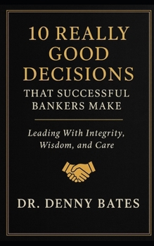 10 Really Good Decisions That Successful Bankers Make: Leading With Integrity, Wisdom, And Care