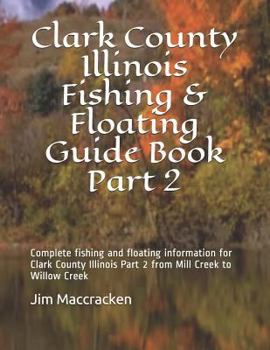 Clark County Illinois Fishing & Floating Guide Book Part 2: Complete fishing and floating information for Clark County Illinois Part 2 from Mill Creek ...