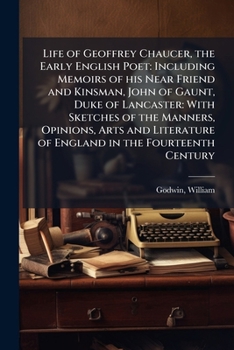 Life of Geoffrey Chaucer, the Early English Poet: Including Memoirs of his Near Friend and Kinsman, John of Gaunt, Duke of Lancaster: With Sketches of ... of England in the Fourteenth Century