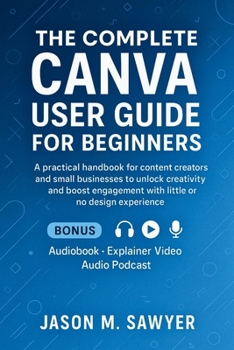 The Complete Canva User Guide for Beginner: A practical handbook for content creators and small businesses to unlock creativity and boost engagement with little or no design experience