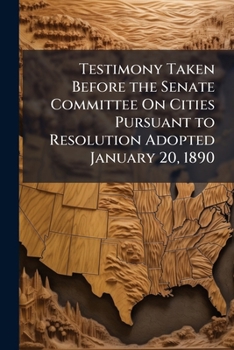 Testimony Taken Before the Senate Committee On Cities Pursuant to Resolution Adopted January 20, 1890 ...