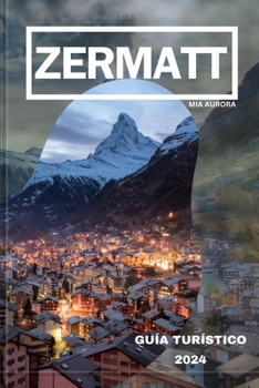 GUÍA DE VIAJE DE ZERMATT 2024: Revelando lo mejor de Zermatt: su mejor compañero de viaje al paraíso alpino de Suiza. (Spanish Edition)