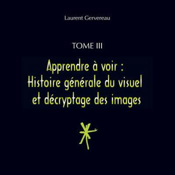 Tome III - Apprendre à voir : Histoire générale du visuel et décryptage des images