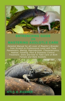 ENTRENCHING GUIDE ON MASTERING AXOLOTLS CARE: Detailed Manual for all Lover of Reptile’s Breeder from Scratch to Professional Level with Tank Parameters, Mating, Reproduction, Characteristics, Habitat