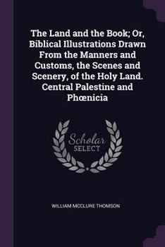 Paperback The Land and the Book; Or, Biblical Illustrations Drawn From the Manners and Customs, the Scenes and Scenery, of the Holy Land. Central Palestine and Book