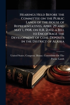 Hearings Held Before the Committee on the Public Lands of the House of Representatives, April 29 and May 1, 1908, on H.R. 21412, a Bill to Encourage the Development of Coal Deposits in the District of