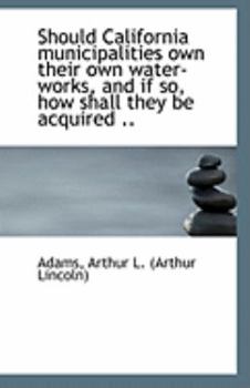 Paperback Should California Municipalities Own Their Own Water-Works, and If So, How Shall They Be Acquired .. Book
