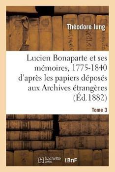 Lucien Bonaparte Et Ses Ma(c)Moires, 1775-1840: D'Apra]s Les Papiers Da(c)Posa(c)S Aux Archives Tome 3