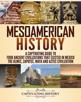 Mesoamerican History: A Captivating Guide to Four Ancient Civilizations that Existed in Mexico – The Olmec, Zapotec, Maya and Aztec Civilization