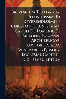 Breviarium Tolosanum Illustrissimi Et Reverendissimi In Christo P. D.d. Stephani Caroli De Lomenie De Brienne, Tolosani Archiepiscopi Auctoritate, Ac ... Ejusdem Ecclesiae Capituli Consensu Editum