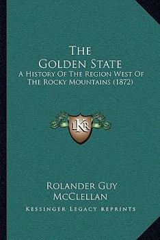 The Golden State: A History Of The Region West Of The Rocky Mountains...