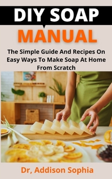 DIY Soap Manual: The Simple Guide And Recipes On Easy Ways To Make Soap At Home From Scratch