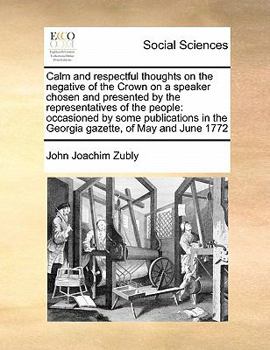 Calm and respectful thoughts on the negative of the Crown on a speaker chosen and presented by the representatives of the people: occasioned by some ... in the Georgia gazette, of May and June 1772