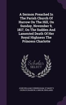 Hardcover A Sermon Preached In The Parish Church Of Harrow On The Hill, On Sunday, November 9, 1817, On The Sudden And Lamented Death Of Her Royal Highness The Book