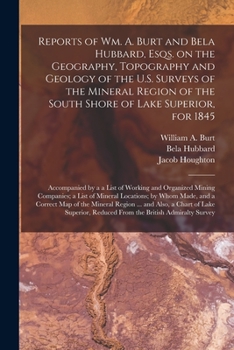 Reports of Wm. A. Burt and Bela Hubbard, Esqs. on the Geography, Topography and Geology of the U.S. Surveys of the Mineral Region of the South Shore of Lake Superior, for 1845 [microform]: Accompanied