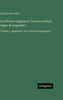 Le riforme religiose in Toscana sotto il regno di Leopoldo I: Volume 5, Epistolario atti e decreti riguardanti