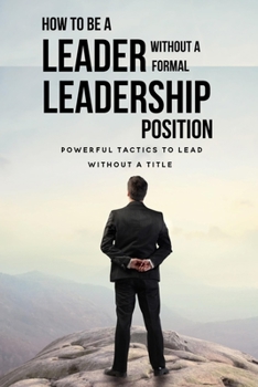 Paperback How To Be A Leader Without A Formal Leadership Position: Powerful Tactics To Lead Without A Title: How To Increase Your Value In Your Organization Book
