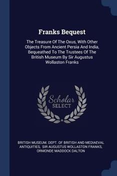 Franks Bequest: The Treasure of the Oxus, with Other Objects from Ancient Persia and India, Bequeathed to the Trustees of the British Museum by Sir Augustus Wollaston Franks