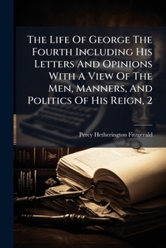 The Life Of George The Fourth Including His Letters And Opinions With A View Of The Men, Manners, And Politics Of His Reign, 2...