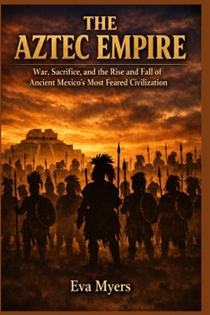 The Aztec Empire: War, Sacrifice, and the Rise and Fall of Ancient Mexico's Most Feared Civilization