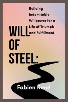 Will of Steel: Building Indomitable Willpower for a Life of Triumph and Fulfillment