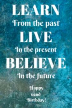 Learn From The Past Live In The Present Believe In The Future Happy 62nd Birthday!: Learn From The Past 62nd Birthday Card Quote Journal / Notebook / ... Gift (6 x 9 - 110 Blank Lined Pages)
