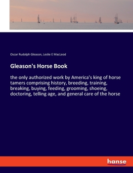 Gleason's Horse Book: The Only Authorized Work by America's King of Horse Tamers Comprising History, Breeding, Training, Breaking, Buying, Feeding, ... Telling Age, and General Care of the Horse