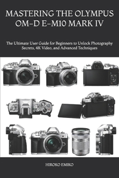 MASTERING THE OLYMPUS OM-D E-M10 MARK IV: The Ultimate User Guide for Beginners to Unlock Photography Secrets, 4K Video, and Advanced Techniques