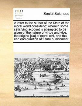 A letter to the author of the State of the moral world consider'd: wherein some satisfying account is attempted to be given of the nature of virtue ... the end and duration of future punishment.