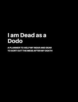 I Am Dead As a Dodo : A Planner to Help My near and Dear to Sort Out the Mess after My Death - Journal to Contain Important Information about Your Finances and Documents and Much More