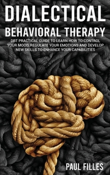 Dialectical Behavioral Therapy: DBT Practical Guide to Learn How to Control Your Mood, Regulate Your Emotions and Develop New Skills to Enhance Your Capabilities