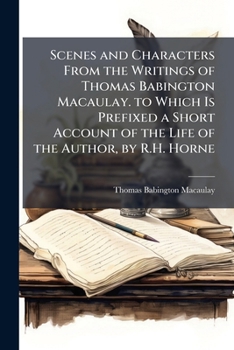 Scenes and Characters from the Writings of Thomas Babington Macaulay. to Which Is Prefixed a Short Account of the Life of the Author, by R.H. Horne