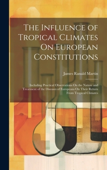 The Influence of Tropical Climates On European Constitutions: Including Practical Observations On the Nature and Treatment of the Diseases of Europeans On Their Return From Tropical Climates