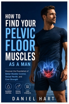 How To Find Your Pelvic Floor Muscles As A Man: Discover the Foundation of Better Bladder Control, Sexual Health, and Core Strength