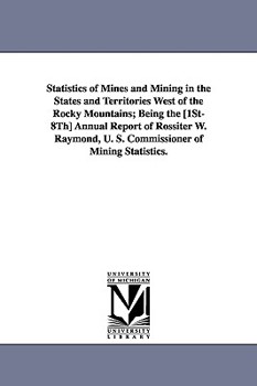 Paperback Statistics of Mines and Mining in the States and Territories West of the Rocky Mountains; Being the [1st-8th] Annual Report of Rossiter W. Raymond, U. Book