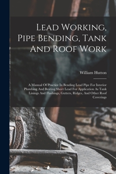 Paperback Lead Working, Pipe Bending, Tank And Roof Work; A Manual Of Practice In Bending Lead Pipe For Interior Plumbing And Beating Sheet Lead For Application Book