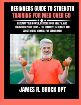 Beginners Guide To Strength Training For Men Over 60: Reclaim Your Power, Restore Your Health, and Transform Your Body - The Definitive Strength and C