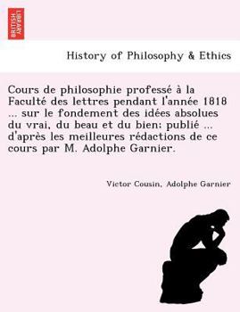 Cours de philosophie professé à la Faculté des lettres pendant l'année 1818 ... sur le fondement des idées absolues du vrai, du beau et du bien; ... de ce cours par M. Adolphe Garnier.